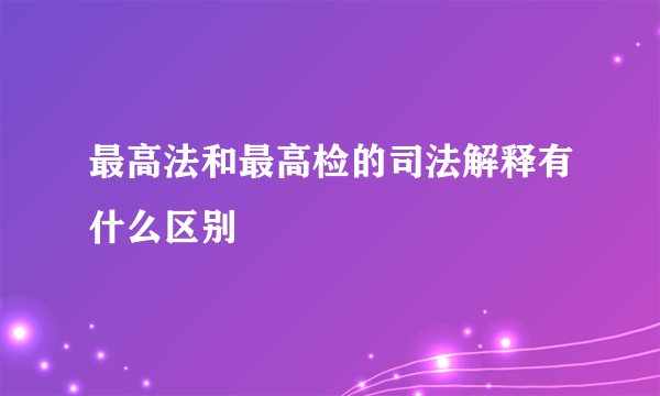 最高法和最高检的司法解释有什么区别