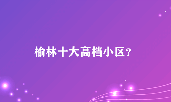 榆林十大高档小区？