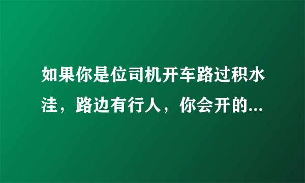 如果你是位司机开车路过积水洼，路边有行人，你会开的很快溅起水花过去还是开的慢些过？