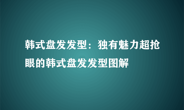 韩式盘发发型：独有魅力超抢眼的韩式盘发发型图解