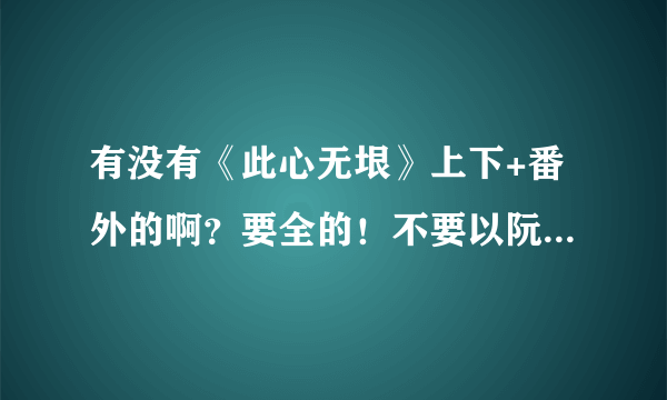 有没有《此心无垠》上下+番外的啊？要全的！不要以阮心瑜（下）结尾的啊~~~