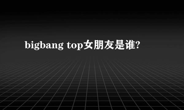 bigbang top女朋友是谁?