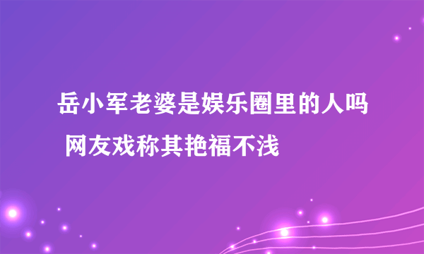 岳小军老婆是娱乐圈里的人吗 网友戏称其艳福不浅