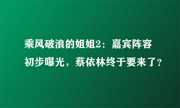 乘风破浪的姐姐2：嘉宾阵容初步曝光，蔡依林终于要来了？