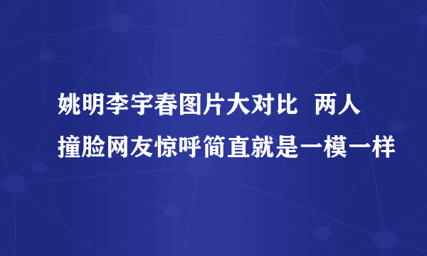 姚明李宇春图片大对比  两人撞脸网友惊呼简直就是一模一样