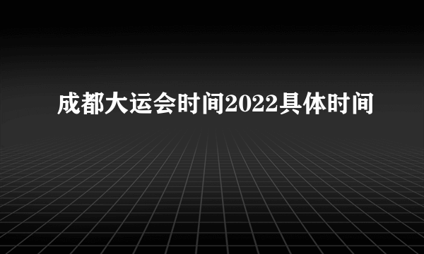 成都大运会时间2022具体时间