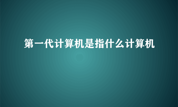 第一代计算机是指什么计算机