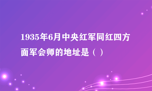 1935年6月中央红军同红四方面军会师的地址是（）