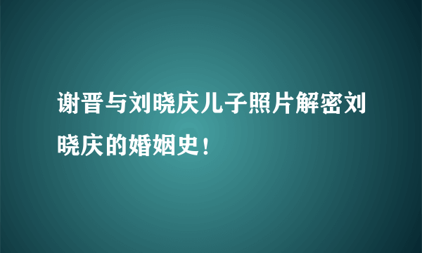 谢晋与刘晓庆儿子照片解密刘晓庆的婚姻史！