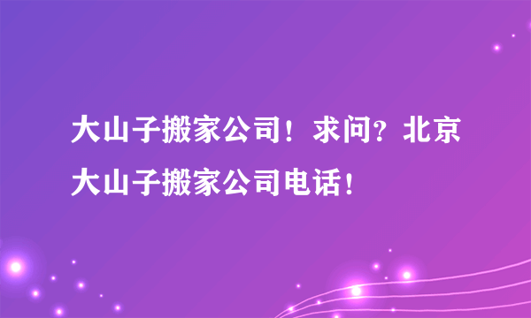 大山子搬家公司！求问？北京大山子搬家公司电话！