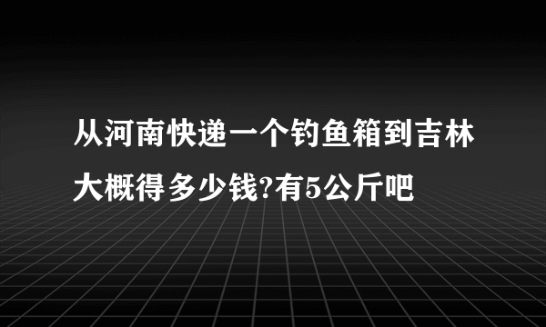 从河南快递一个钓鱼箱到吉林大概得多少钱?有5公斤吧