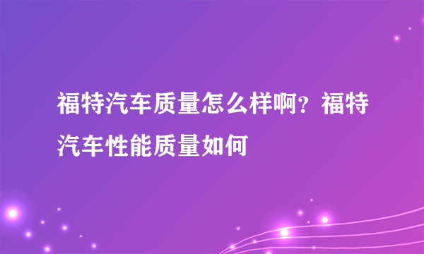 福特汽车质量怎么样啊？福特汽车性能质量如何