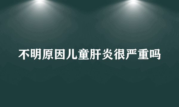 不明原因儿童肝炎很严重吗