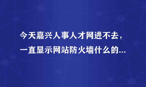 今天嘉兴人事人才网进不去，一直显示网站防火墙什么的。。如图，，求解答。。很着急！！！