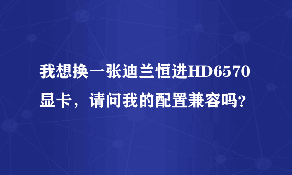 我想换一张迪兰恒进HD6570显卡，请问我的配置兼容吗？