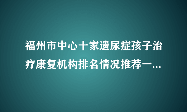 福州市中心十家遗尿症孩子治疗康复机构排名情况推荐一览-福州福兴妇产医院儿童院区