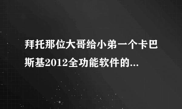 拜托那位大哥给小弟一个卡巴斯基2012全功能软件的KEY文件或者直接是数字激活码呀，谢谢了！！！