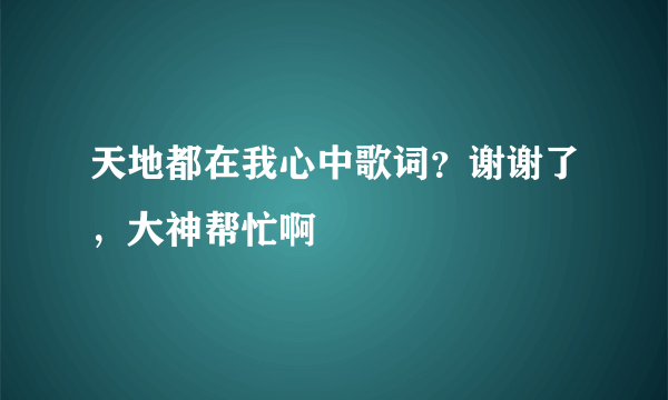 天地都在我心中歌词？谢谢了，大神帮忙啊