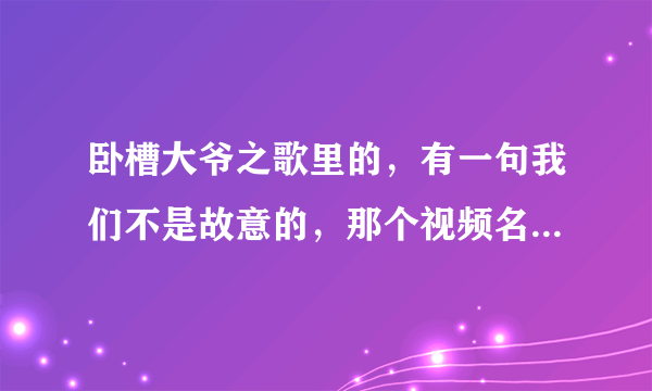 卧槽大爷之歌里的，有一句我们不是故意的，那个视频名字叫什么？