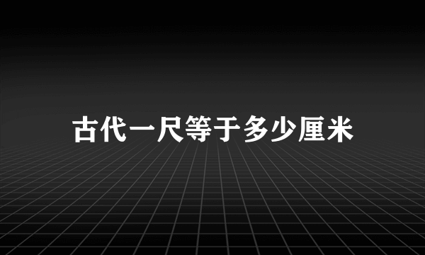 古代一尺等于多少厘米