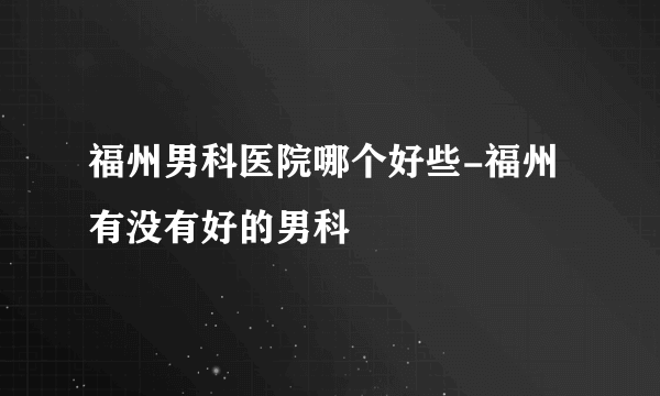 福州男科医院哪个好些-福州有没有好的男科