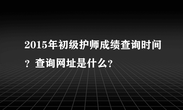 2015年初级护师成绩查询时间？查询网址是什么？