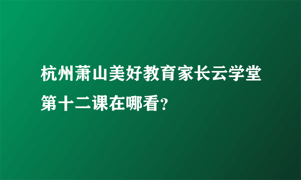 杭州萧山美好教育家长云学堂第十二课在哪看？