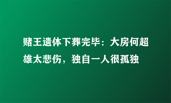 赌王遗体下葬完毕：大房何超雄太悲伤，独自一人很孤独