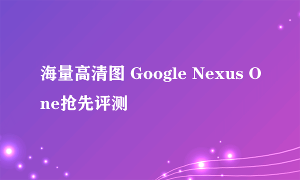 海量高清图 Google Nexus One抢先评测