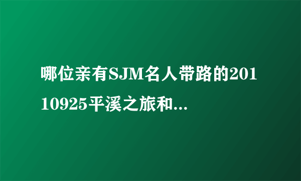 哪位亲有SJM名人带路的20110925平溪之旅和20120122真心话大冒险这两期？？