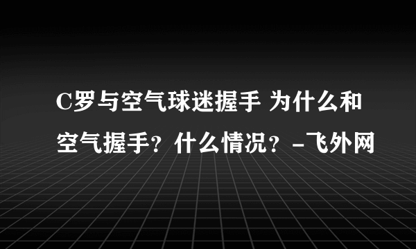 C罗与空气球迷握手 为什么和空气握手？什么情况？-飞外网