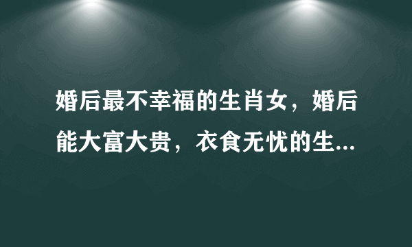 婚后最不幸福的生肖女，婚后能大富大贵，衣食无忧的生肖女都有哪些？