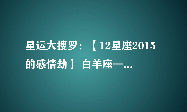 星运大搜罗：【12星座2015的感情劫】 白羊座——黯然劫 金牛座——弄人劫 双子座——两难劫 巨