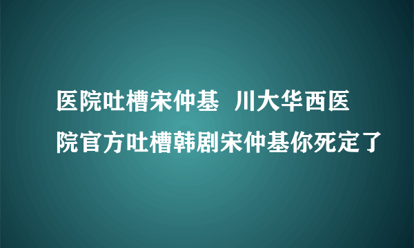 医院吐槽宋仲基  川大华西医院官方吐槽韩剧宋仲基你死定了