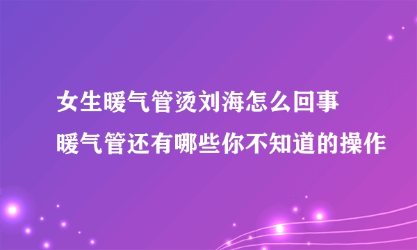 女生暖气管烫刘海怎么回事 暖气管还有哪些你不知道的操作