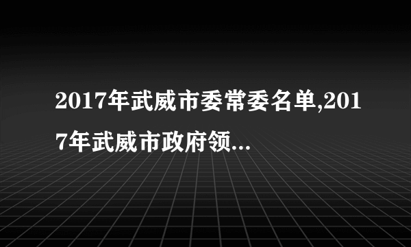 2017年武威市委常委名单,2017年武威市政府领导班子名单