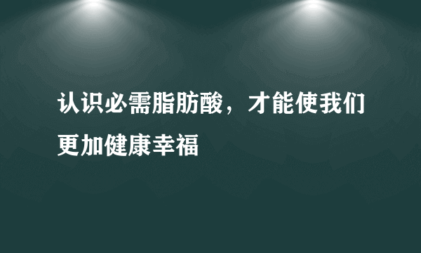 认识必需脂肪酸，才能使我们更加健康幸福