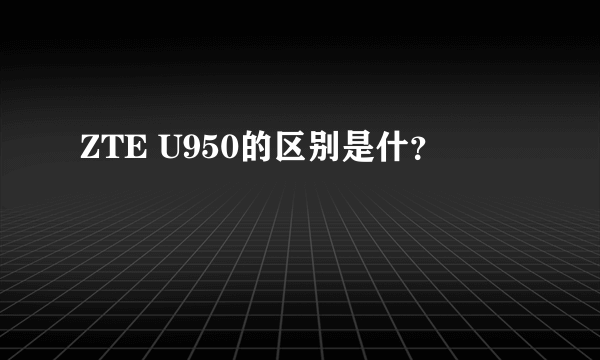 ZTE U950的区别是什？