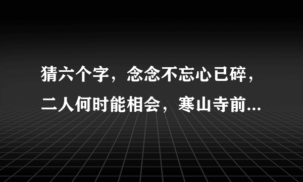 猜六个字，念念不忘心已碎，二人何时能相会，寒山寺前牧黄牛，口力二字与刀配，双目非林心相许……‘~