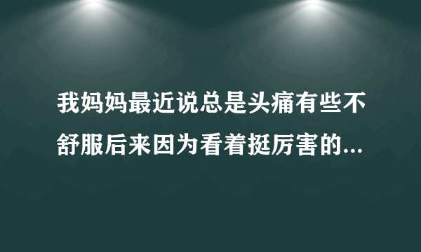 我妈妈最近说总是头痛有些不舒服后来因为看着挺厉害的...