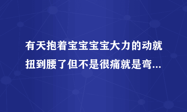 有天抱着宝宝宝宝大力的动就扭到腰了但不是很痛就是弯...