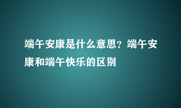 端午安康是什么意思？端午安康和端午快乐的区别