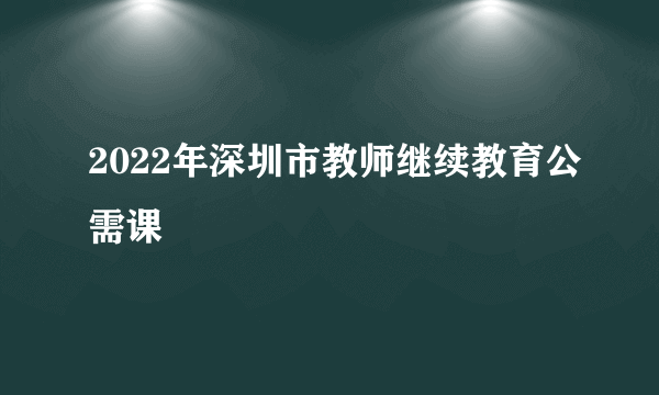 2022年深圳市教师继续教育公需课