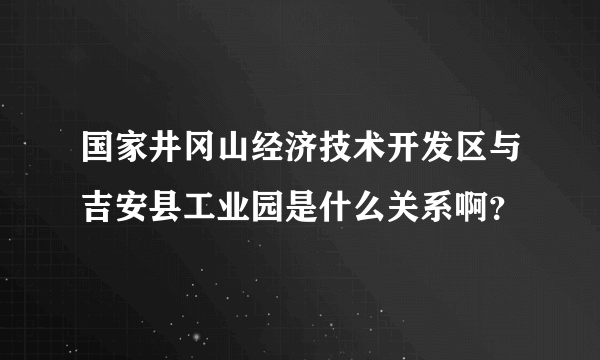 国家井冈山经济技术开发区与吉安县工业园是什么关系啊？