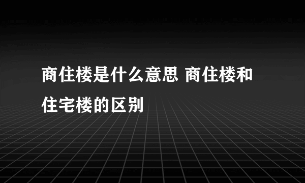 商住楼是什么意思 商住楼和住宅楼的区别