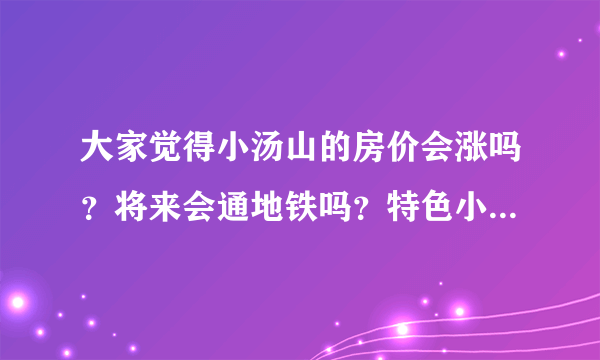 大家觉得小汤山的房价会涨吗？将来会通地铁吗？特色小镇规划如何？