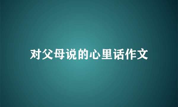 对父母说的心里话作文