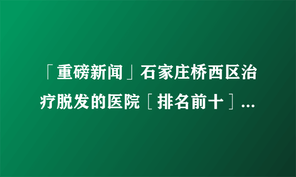 「重磅新闻」石家庄桥西区治疗脱发的医院［排名前十］经常脱发是怎么一回事