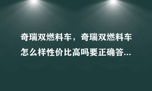 奇瑞双燃料车，奇瑞双燃料车怎么样性价比高吗要正确答案真诚谢谢