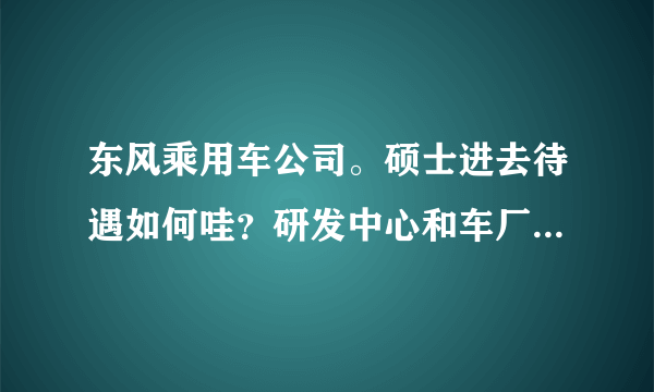 东风乘用车公司。硕士进去待遇如何哇？研发中心和车厂差别大吗？？